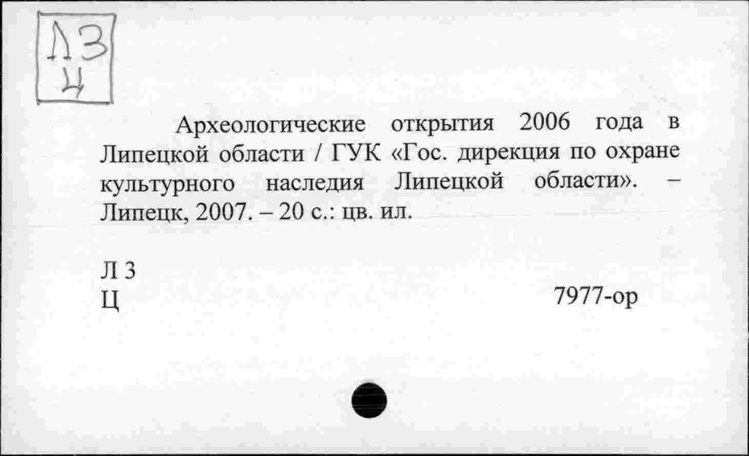 ﻿Археологические открытия 2006 года в Липецкой области / ГУК «Гос. дирекция по охране культурного наследия Липецкой области». — Липецк, 2007. - 20 с.: цв. ил.
Л 3
Ц
7977-ор